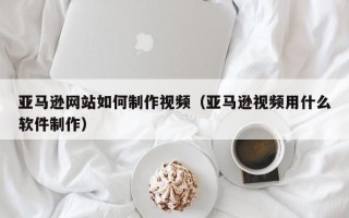 榆林亚马逊网站如何制作视频（亚马逊视频用什么软件制作）